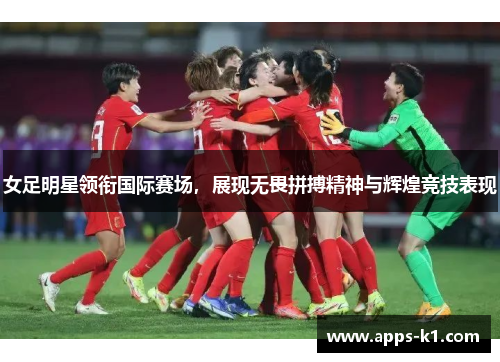 女足明星领衔国际赛场，展现无畏拼搏精神与辉煌竞技表现