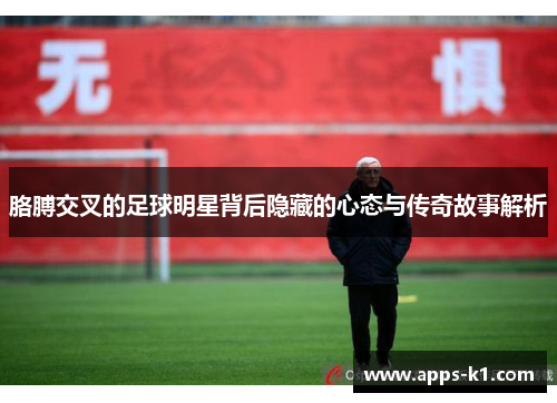 胳膊交叉的足球明星背后隐藏的心态与传奇故事解析