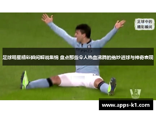 足球明星精彩瞬间解说集锦 盘点那些令人热血沸腾的绝妙进球与神奇表现